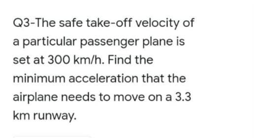Q3-The safe take-off velocity of
a particular passenger plane is
set at 300 km/h. Find the
minimum acceleration that the
airplane needs to move on a 3.3
km runway.
