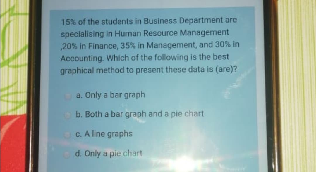 15% of the students in Business Department are
specialising in Human Resource Management
,20% in Finance, 35% in Management, and 30% in
Accounting. Which of the following is the best
graphical method to present these data is (are)?
a. Only a bar graph
b. Both a bar graph and a pie chart
C. A line graphs
d. Only a pie chart
