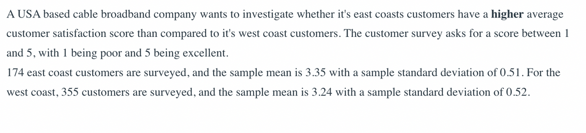 A USA based cable broadband company wants to investigate whether it's east coasts customers have a higher average
customer satisfaction score than compared to it's west coast customers. The customer survey asks for a score between 1
and 5, with 1 being poor and 5 being excellent.
174 east coast customers are surveyed, and the sample mean is 3.35 with a sample standard deviation of 0.51. For the
west coast, 355 customers are surveyed, and the sample mean is 3.24 with a sample standard deviation of 0.52.