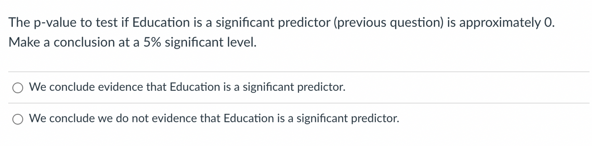 The p-value to test if Education is a significant predictor (previous question) is approximately 0.
Make a conclusion at a 5% significant level.
We conclude evidence that Education is a significant predictor.
We conclude we do not evidence that Education is a significant predictor.