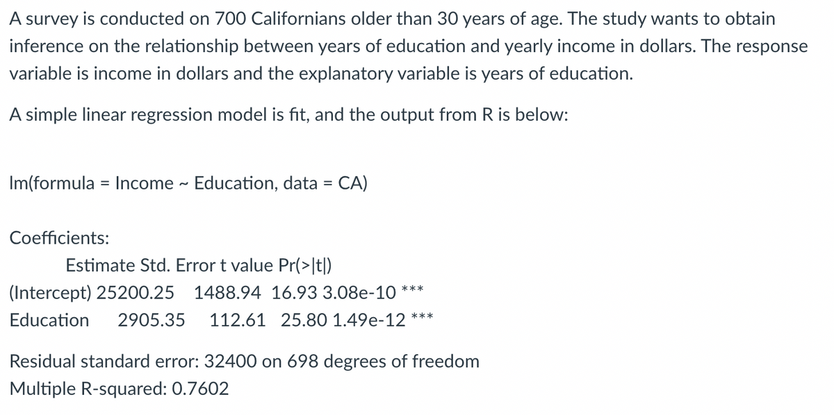 A survey is conducted on 700 Californians older than 30 years of age. The study wants to obtain
inference on the relationship between years of education and yearly income in dollars. The response
variable is income in dollars and the explanatory variable is years of education.
A simple linear regression model is fit, and the output from R is below:
Im(formula = Income ~ Education, data = CA)
Coefficients:
Estimate Std. Error t value Pr(>|t|)
(Intercept) 25200.25 1488.94 16.93 3.08e-10 ***
Education 2905.35 112.61 25.80 1.49e-12 ***
Residual standard error: 32400 on 698 degrees of freedom
Multiple R-squared: 0.7602