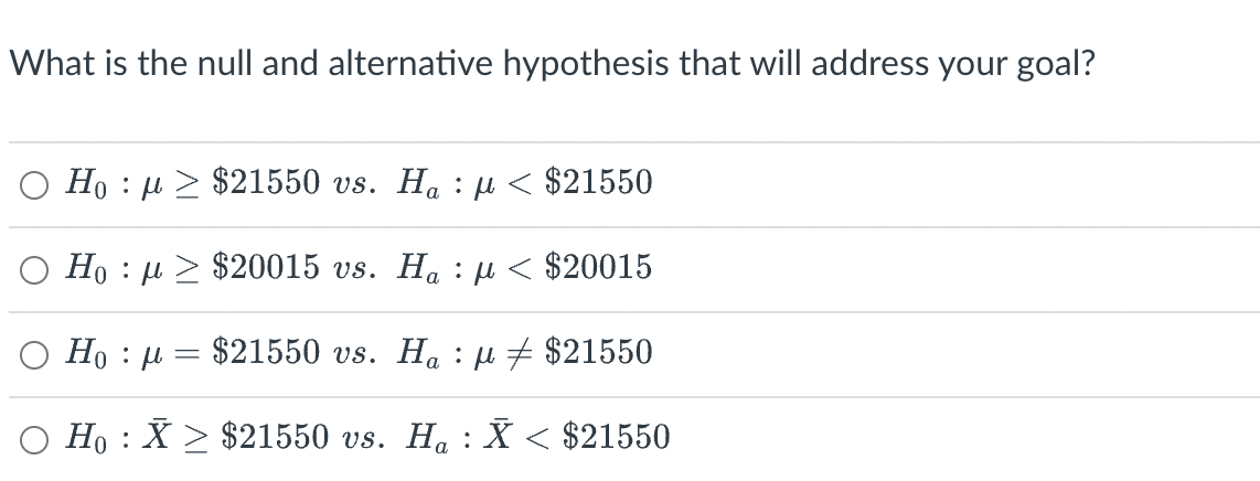 What is the null and alternative hypothesis that will address your goal?
Ho : μ > $21550 vs. Ha : μ < $21550
Ο Ho : μ > $20015 vs. Ha : μ < $20015
Ho : μ = $21550 vs. Ha : μ # $21550
Ho : X > $21550 vs. H@ : X < $21550