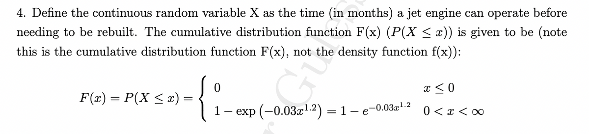 4. Define the continuous random variable X as the time (in months) a jet engine can operate before
needing to be rebuilt. The cumulative distribution function F(x) (P(X ≤ x)) is given to be (note
this is the cumulative distribution function F(x), not the density function f(x)):
F(x) = P(X ≤ x) =
0
{:
1 — exp (-0.03x¹.2) = 1 – 6
-0.03x
1.2
x ≤ 0
0 < x <∞