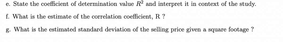 e. State the coefficient of determination value R² and interpret it in context of the study.
f. What is the estimate of the correlation coefficient, R?
g. What is the estimated standard deviation of the selling price given a square footage ?