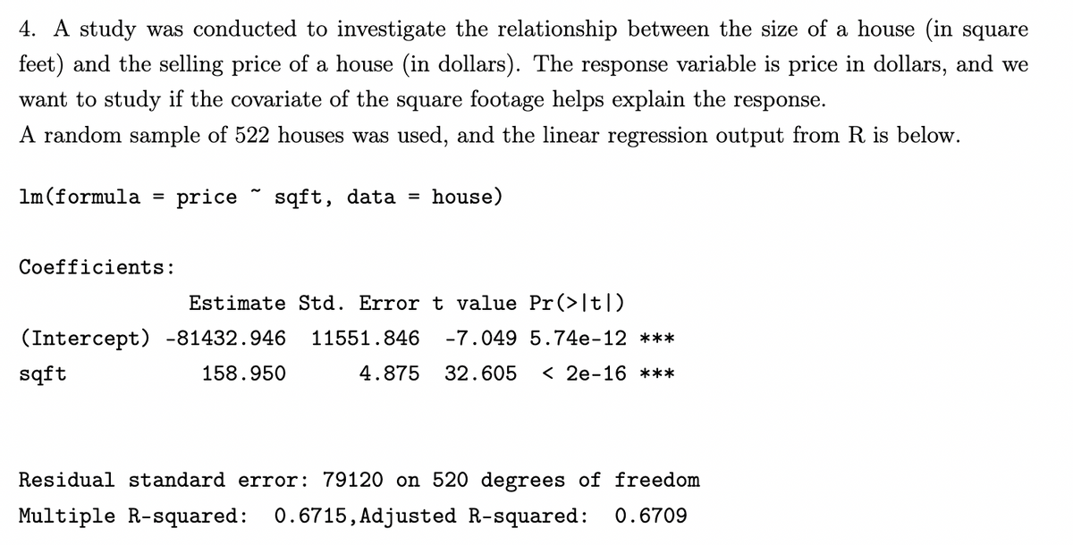 4. A study was conducted to investigate the relationship between the size of a house (in square
feet) and the selling price of a house (in dollars). The response variable is price in dollars, and we
want to study if the covariate of the square footage helps explain the response.
A random sample of 522 houses was used, and the linear regression output from R is below.
price sqft, data = house)
1m (formula
=
Coefficients:
Estimate Std. Error t value Pr(>|t|)
(Intercept) -81432.946 11551.846 -7.049 5.74e-12 ***
sqft
158.950
4.875 32.605 < 2e-16 ***
Residual standard error: 79120 on 520 degrees of freedom
Multiple R-squared: 0.6715, Adjusted R-squared: 0.6709