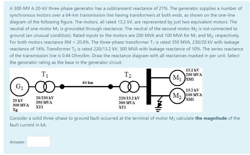 A 300-MV A 20-kV three-phase generator has a subtransient reactance of 21%. The generator supplies a number of
synchronous motors over a 64-km transmission line having transformers at both ends, as shown on the one-line
diagram of the following figure. The motors, all rated 13.2 kV, are represented by just two equivalent motors. The
neutral of one motor M, is grounded through reactance. The neutral of the second motor M2 is not connected to
ground (an unusual condition). Rated inputs to the motors are 200 MVA and 100 MVA for M1 and M2, respectively.
For both motors reactance XM = 20.6%. The three-phase transformer T, is rated 350 MVA, 230/20 kV with leakage
reactance of 14%. Transformer T2 is rated 220/13.2 kV, 300 MVA with leakage reactance of 10%. The series reactance
of the transmission line is 0.44 Ohm/km. Draw the reactance diagram with all reactances marked in per unit. Select
the generator rating as the base in the generator circuit.
13.2 kV
T1
T2
200 MVA
M1 JXMI
64 km
G1
13.2 kV
M, 100 MVA
XMI
20/230 kV
220/13.2 kV
300 MVA
20 kV
350 MVA
300 MVA
XT1
XTI
Xg
Consider a solid three-phase to ground fault occurred at the terminal of motor M2 calculate the magnitude of the
fault current in kA.
Answer:
