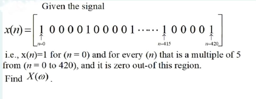 Given the signal
x(n)=| ! 0 0 0 0 1 0 0 0 0 1 -…. 1 0 0 0 0 1
n=415
N=420
i.e., x(n)=1 for (n= 0) and for every (n) that is a multiple of 5
from (n = 0 to 420), and it is zero out-of this region.
%3D
%3D
Find X(@)
