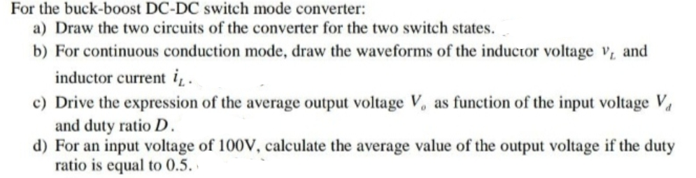 For the buck-boost DC-DC switch mode converter:
a) Draw the two circuits of the converter for the two switch states.
b) For continuous conduction mode, draw the waveforms of the inductor voltage v, and
inductor current i,.
c) Drive the expression of the average output voltage V, as function of the input voltage V
and duty ratio D.
d) For an input voltage of 100V, calculate the average value of the output voltage if the duty
ratio is equal to 0.5.
