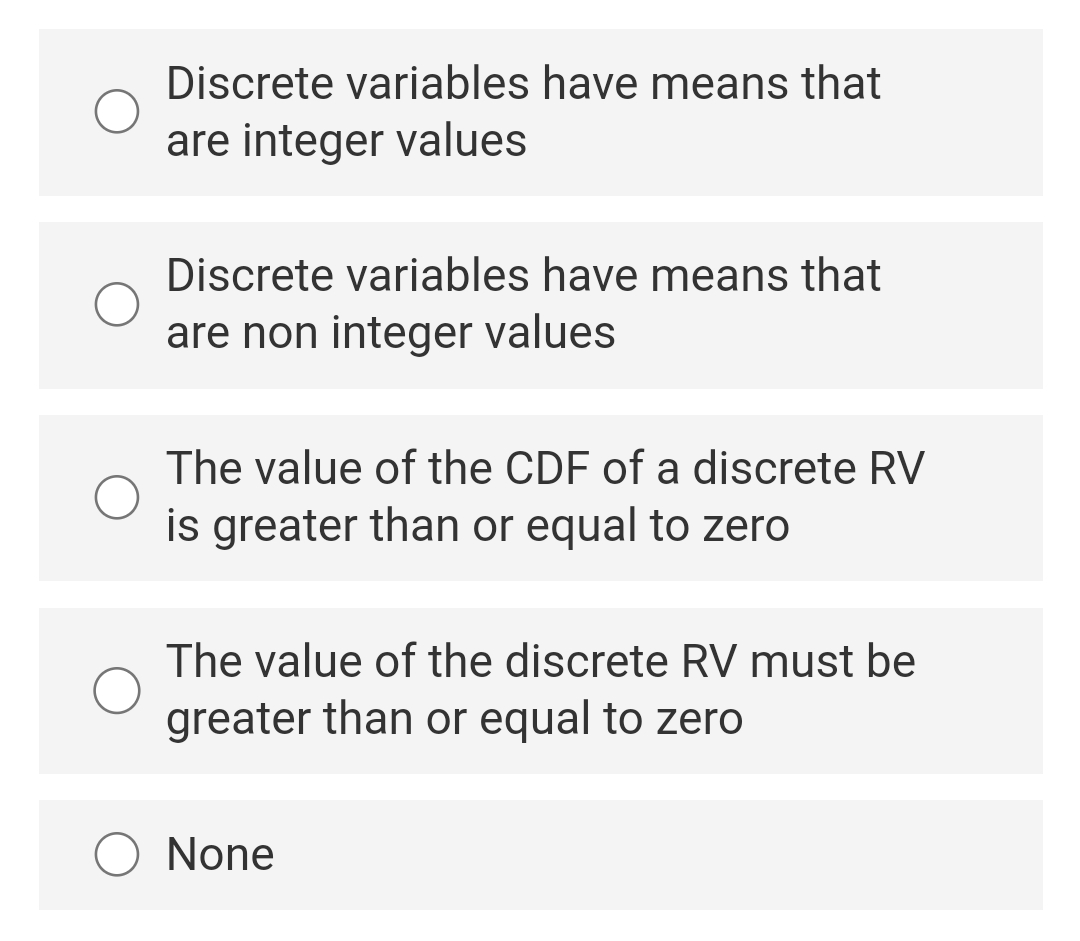 Discrete variables have means that
are integer values
Discrete variables have means that
are non integer values
The value of the CDF of a discrete RV
is greater than or equal to zero
The value of the discrete RV must be
greater than or equal to zero
O None
