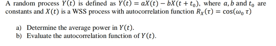 A random process Y(t) is defined as Y(t) = aX(t) – bX(t + to), where a, b and to are
constants and X(t) is a WSS process with autocorrelation function Rx(t) = cos(@o t)
a) Determine the average power in Y(t).
b) Evaluate the autocorrelation function of Y(t).
