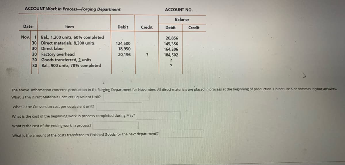 ACCOUNT Work in Process-Forging Department
ACCOUNT NO.
Balance
Date
Item
Debit
Credit
Debit
Credit
Nov. 1
Bal., 1,200 units, 60% completed
30 Direct materials, 8,300 units
30 Direct labor
30 Factory overhead
30 Goods transferred, 2 units
30 Bal., 900 units, 70% completed
20,856
124,500
18,950
145,356
164,306
184,502
20,196
?
?
The above information concerns production in theForging Department for November. All direct materials are placed in process at the beginning of production. Do not use S or commas in your answers.
What is the Direct Materials Cost Per Equvalent Unit?
What is the Conversion cost per equivalent unit?
What is the cost of the beginning work in process completed during May?
What is the cost of the ending work in process?
What is the amount of the costs transfered to Finished Goods (or the next department)?
