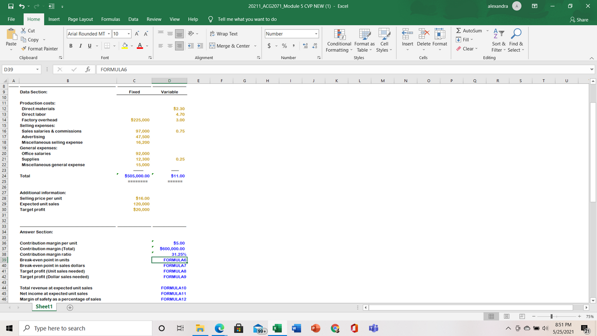 20211_ACG2071_Module 5 CVP NEW (1) - Excel
alexandra
困
A
File
Home
Insert
Page Layout
Formulas
Data
Review
View
Help
Tell me what you want to do
& Share
X Cut
E AutoSum
Arial Rounded MT - 10
A A
ab Wrap Text
Number
e Copy
V Fill
Paste
B IU -
$ • %
Conditional Format as
Cell
Insert Delete Format
Sort & Find &
00
E Merge & Center
00
V Format Painter
Formatting
Table
Styles
O Clear
Filter - Select -
Clipboard
Font
Alignment
Number
Styles
Cells
Editing
D39
fx
FORMULA6
A.
В
E
F
G
K
L.
M
N
Q
R
8
9
Data Section:
Fixed
Variable
10
11
Production costs:
12
Direct materials
$2.30
13
Direct labor
4.70
14
Factory overhead
$225,000
3.00
15
Selling expenses:
16
Sales salaries & commissions
97,000
0.75
17
Advertising
Miscellaneous selling expense
47,500
18
16,200
19
General expenses:
20
Office salaries
92,000
21
Supplies
Miscellaneous general expense
12,300
0.25
22
15,000
23
24
Total
$505,000.00
$11.00
25
=====%3D
26
27
Additional information:
Selling price per unit
Expected unit sales
Target profit
28
$16.00
29
120,000
30
$20,000
31
32
33
34
Answer Section:
35
Contribution margin per unit
$5.00
$600,000.00
36
Contribution margin (Total)
Contribution margin ratio
37
38
31.25%
39
Break-even point in units
Break-even point in sales dollars
FORMULA6
FORMULA7
40
41
Target profit (Unit sales needed)
Target profit (Dollar sales needed)
FORMULA8
42
FORMULA9
43
44
Total revenue at expected unit sales
FORMULA10
45
Net income at expected unit sales
Margin of safety as a percentage of sales
FORMULA11
46
FORMULA12
Sheet1
75%
8:51 PM
O Type here to search
99+
5/25/2021
