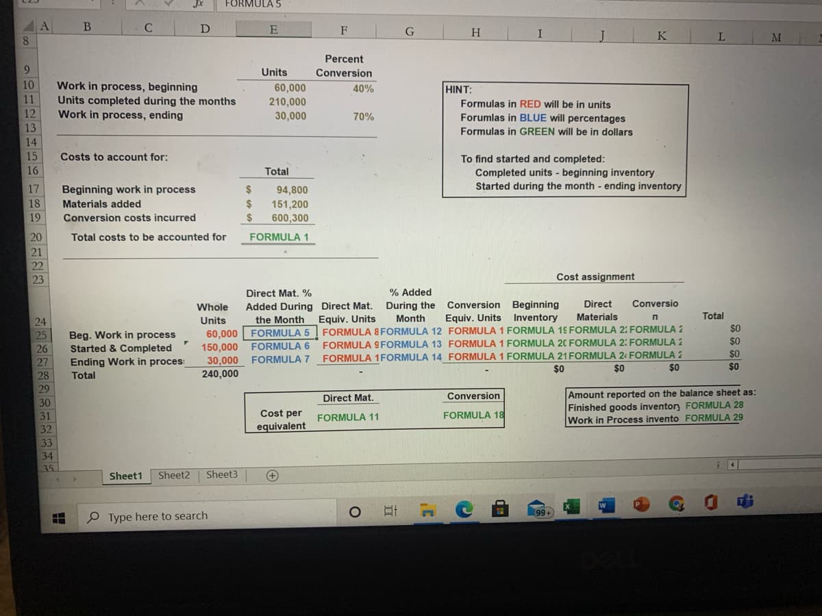 JX
FORMULA 5
A
F
H.
8.
K
M
Percent
9
Units
Conversion
10
Work in process, beginning
60,000
HINT:
Formulas in RED will be in units
Forumlas in BLUE will percentages
40%
11
Units completed during the months
Work in process, ending
210,000
30,000
12
70%
13
Formulas in GREEN will be in dollars
14
15
Costs to account for:
To find started and completed:
Completed units - beginning inventory
Started during the month - ending inventory
16
Total
17
Beginning work in process
24
94,800
18
Materials added
2$
151,200
600,300
19
Conversion costs incurred
2$
20
Total costs to be accounted for
FORMULA 1
21
22
23
Cost assignment
Direct Mat. %
% Added
Whole
Added During Direct Mat.
During the
Conversion Beginning
Direct
Conversio
Materials
Total
Equiv. Units
FORMULA 8FORMULA 12 FORMULA 1 FORMULA 19 FORMULA 2: FORMULA 2
FORMULA 9 FORMULA 13 FORMULA 1 FORMULA 20 FORMULA 2: FORMULA 2
FORMULA 1FORMULA 14 FORMULA 1 FORMULA 21FORMULA 24 FORMULA 2
24
Units
the Month
Month
Equiv. Units Inventory
$0
60,000
150,000
30,000
FORMULA 5
Beg. Work in process
Started & Completed
Ending Work in proces:
Total
25
$0
$0
$0
26
FORMULA 6
27
FORMULA 7
$0
$0
$0
28
240,000
29
Amount reported on the balance sheet as:
Finished goods inventory FORMULA 28
Work in Process invento FORMULA 29
Direct Mat.
Conversion
30
31
Cost per
FORMULA 11
FORMULA 18
32
equivalent
33
34
35
Sheet1
Sheet2
Sheet3
+
99+
O Type here to search
