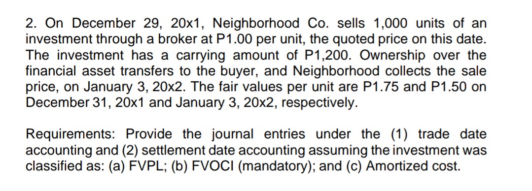 2. On December 29, 20x1, Neighborhood Co. sells 1,000 units of an
investment through a broker at P1.00 per unit, the quoted price on this date.
The investment has a carrying amount of P1,200. Ownership over the
financial asset transfers to the buyer, and Neighborhood collects the sale
price, on January 3, 20x2. The fair values per unit are P1.75 and P1.50 on
December 31, 20x1 and January 3, 20x2, respectively.
Requirements: Provide the journal entries under the (1) trade date
accounting and (2) settlement date accounting assuming the investment was
classified as: (a) FVPL; (b) FVOCI (mandatory); and (c) Amortized cost.
