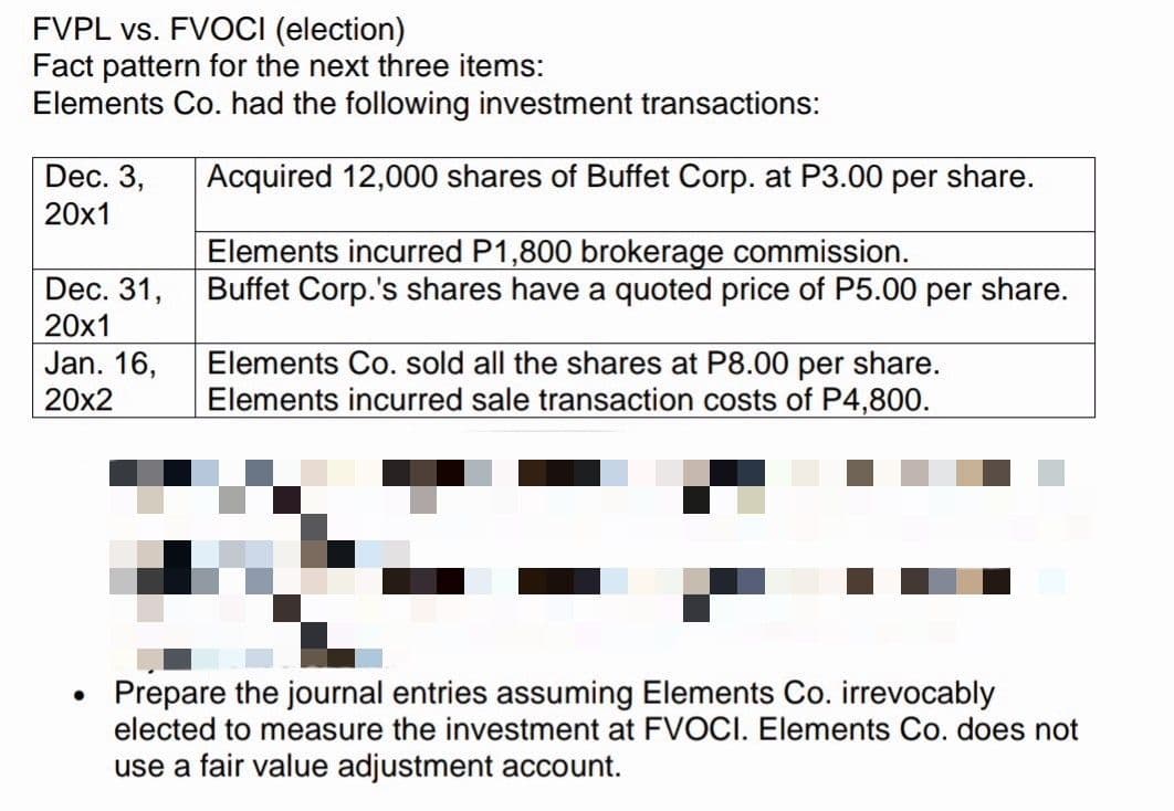 FVPL vs. FVOCI (election)
Fact pattern for the next three items:
Elements Co. had the following investment transactions:
Dec. 3,
20x1
Acquired 12,000 shares of Buffet Corp. at P3.00 per share.
Elements incurred P1,800 brokerage commission.
Buffet Corp.'s shares have a quoted price of P5.00 per share.
Dec. 31,
20x1
Jan. 16,
20x2
Elements Co. sold all the shares at P8.00 per share.
Elements incurred sale transaction costs of P4,800.
Prepare the journal entries assuming Elements Co. irrevocably
elected to measure the investment at FVOCI. Elements Co. does not
use a fair value adjustment account.
