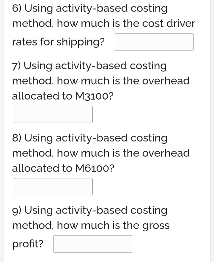 6) Using activity-based costing
method, how much is the cost driver
rates for shipping?
7) Using activity-based costing
method, how much is the overhead
allocated to M3100?
8) Using activity-based costing
method, how much is the overhead
allocated to M6100?
9) Using activity-based costing
method, how much is the gross
profit?
