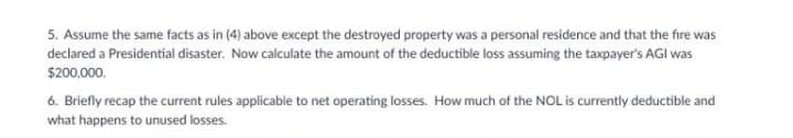 5. Assume the same facts as in (4) above except the destroyed property was a personal residence and that the fire was
declared a Presidential disaster. Now calculate the amount of the deductible loss assuming the taxpayer's AGI was
$200,000.
6. Briefly recap the current rules applicable to net operating losses. How much of the NOL is currently deductible and
what happens to unused losses.
