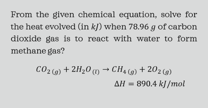 From the given chemical equation, solve for
the heat evolved (in kJ) when 78.96 g of carbon
dioxide gas is to react with water to form
methane gas?
+ 202 (g)
СО2 (9) + 2H20 () - СН4 (9) + 202 (9)
890.4 kJ /mol
AH =
