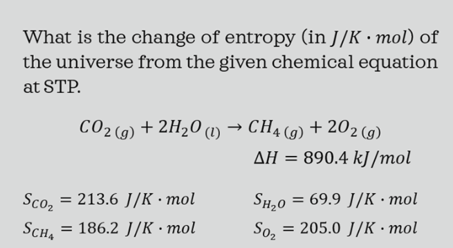 What is the change of entropy (in J/K · mol) of
the universe from the given chemical equation
at STP.
CO2 (9) + 2H20 a)
CH4 (9) + 202 (g)
AH =
890.4 kJ/mol
Sco,
= 213.6 J/K •mol
SH,0
= 69.9 J/K • mol
Sch4
= 186.2 J/K • mol
So2
= 205.0 J/K · mol
