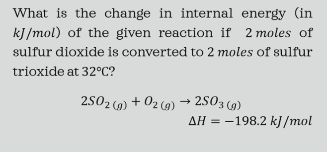 What is the change in internal energy (in
kJ/mol) of the given reaction if 2 moles of
sulfur dioxide is converted to 2 moles of sulfur
trioxide at 32°C?
2502 (g) +
+ 02 (9) → 2503 (g)
AH = –198.2 kJ/mol
|
