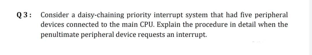 Q 3: Consider a daisy-chaining priority interrupt system that had five peripheral
devices connected to the main CPU. Explain the procedure in detail when the
penultimate peripheral device requests an interrupt.
