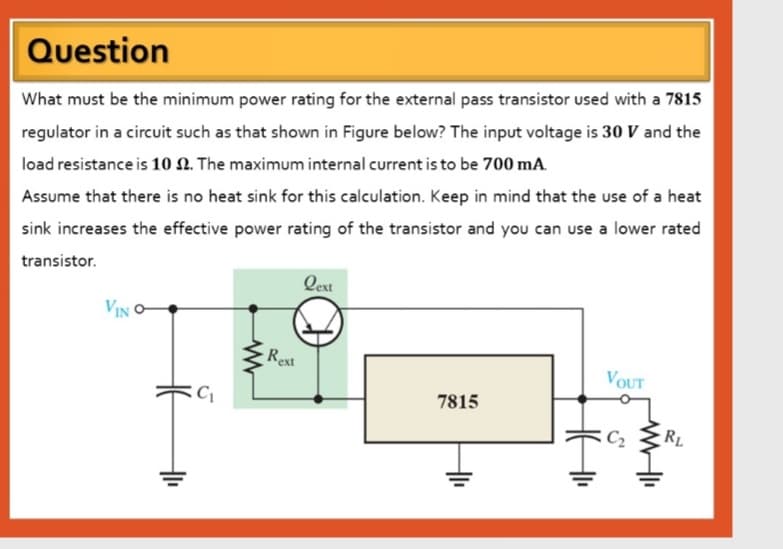 Question
What must be the minimum power rating for the external pass transistor used with a 7815
regulator in a circuit such as that shown in Figure below? The input voltage is 30 V and the
load resistance is 10 N. The maximum internal current is to be 700 mA.
Assume that there is no heat sink for this calculation. Keep in mind that the use of a heat
sink increases the effective power rating of the transistor and you can use a lower rated
transistor.
Qext
VIN
Rext
VOUT
C
7815
- RL
