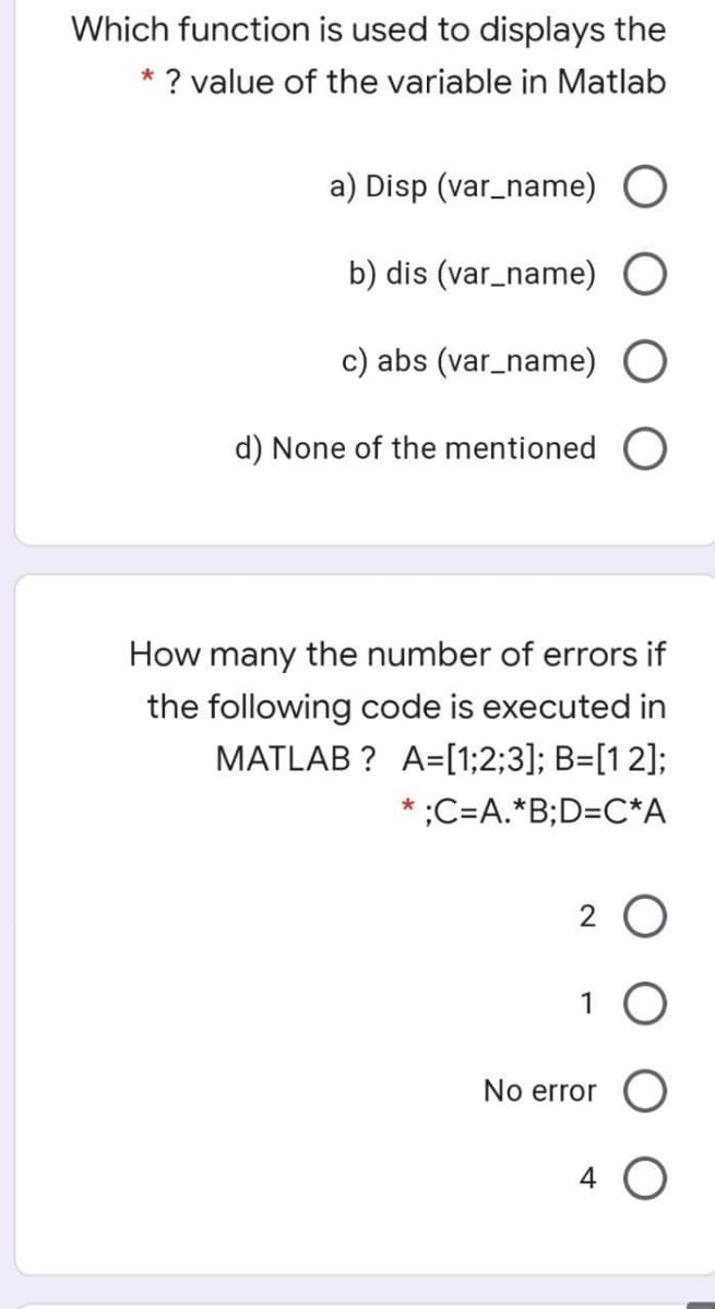 Which function is used to displays the
* ? value of the variable in Matlab
a) Disp (var_name)
b) dis (var_name)
c) abs (var_name)
d) None of the mentioned
How many the number of errors if
the following code is executed in
MATLAB ? A=[1;2;3]; B=[12];
* ;C=A.*B;D=C*A
2 O
1
No error
4
