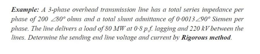 Example: A 3-phase overhead transmission line has a total series impedance per
phase of 200 280° ohms and a total shunt admittance of 0-0013Z90° Siemen per
phase. The line delivers a load of 80 MW at 0-8 p.f. lagging and 220 kV between the
lines. Determine the sending end line voltage and current by Rigorous method.
