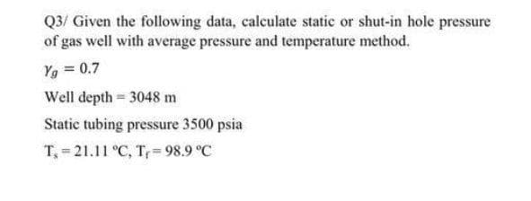 Q3/ Given the following data, calculate static or shut-in hole pressure
of gas well with average pressure and temperature method.
Yg = 0.7
Well depth = 3048 m
Static tubing pressure 3500 psia
T, 21.11 °C, T, 98.9 °C