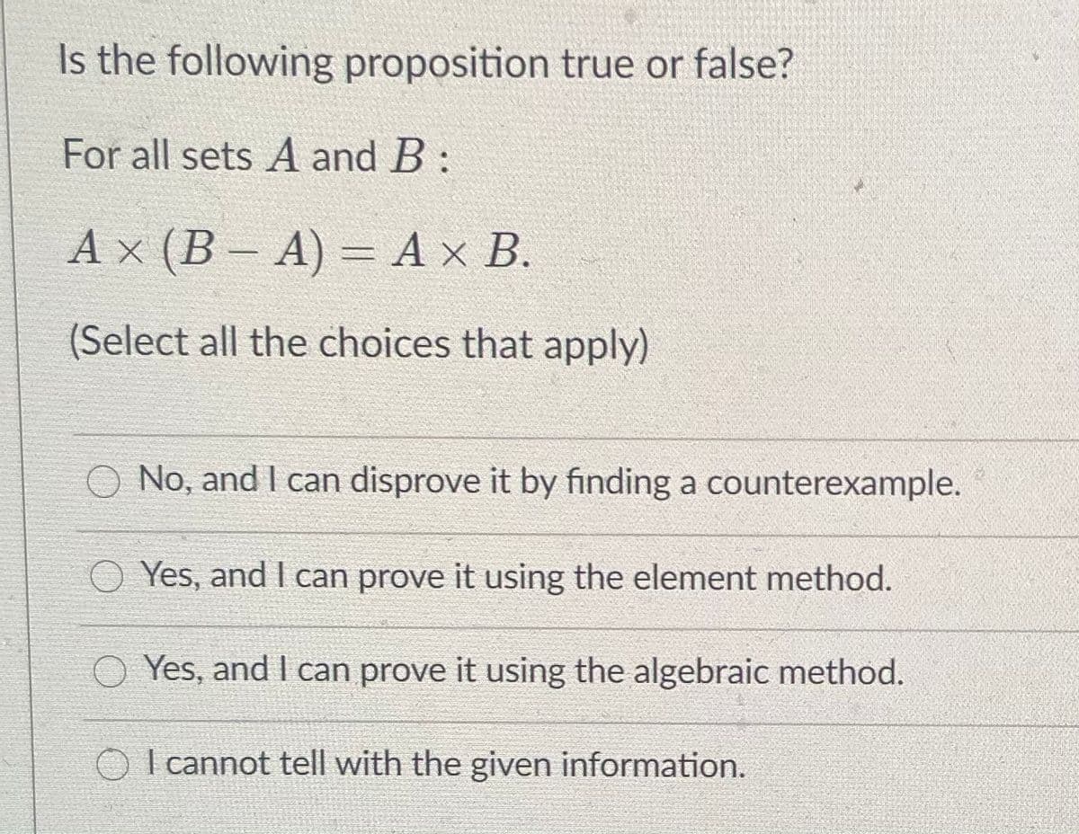 Is the following proposition true or false?
For all sets A and B :
A x (B – A) = A x B.
(Select all the choices that apply)
No, and I can disprove it by finding a counterexample.
O Yes, and I can prove it using the element method.
O Yes, and I can prove it using the algebraic method.
| cannot tell with the given information.
