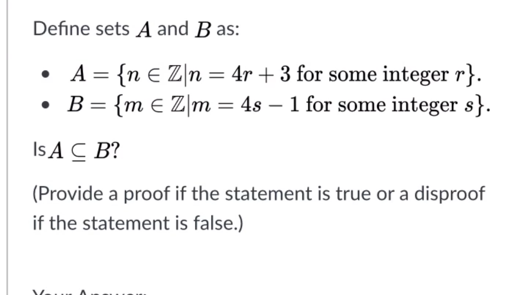 Define sets A and B as:
: {n E Z\n = 4r + 3 for some integer r}.
• B= {m E Z m = 4s – 1 for some integer s}.
A
Is A C B?
(Provide a proof if the statement is true or a disproof
if the statement is false.)
