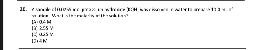 20. A sample of 0.0255 mol potassium hydroxide (KOH) was dissolved in water to prepare 10.0 mL of
solution. What is the molarity of the solution?
(A) 0.4 M
(B) 2.55 M
(C) 0.25 M
(D) 4 M
