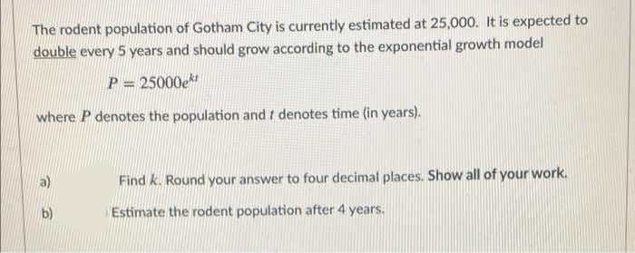 The rodent population of Gotham City is currently estimated at 25,000. It is expected to
double every 5 years and should grow according to the exponential growth model
P = 25000e
where P denotes the population and f denotes time (in years).
Find k. Round your answer to four decimal places. Show all of your work.
b)
Estimate the rodent population after 4 years.
