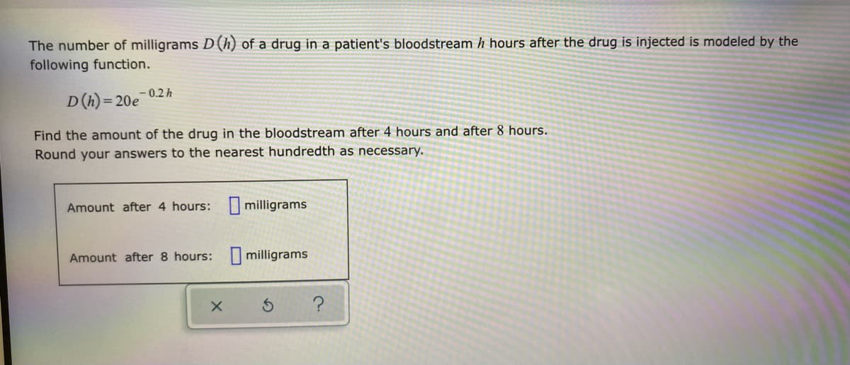 The number of milligrams D (h) of a drug in a patient's bloodstream h hours after the drug is injected is modeled by the
following function.
-0.2 h
D(h)=20e
Find the amount of the drug in the bloodstream after 4 hours and after 8 hours.
Round your answers to the nearest hundredth as necessary.
Amount after 4 hours: milligrams
Amount after 8 hours:
milligrams
X
?