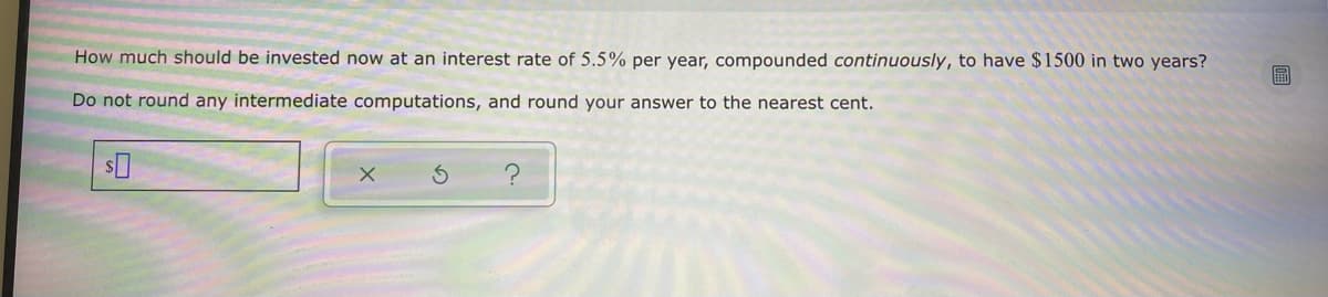 How much should be invested now at an interest rate of 5.5% per year, compounded continuously, to have $1500 in two years?
Do not round any intermediate computations, and round your answer to the nearest cent.
$0
X
S