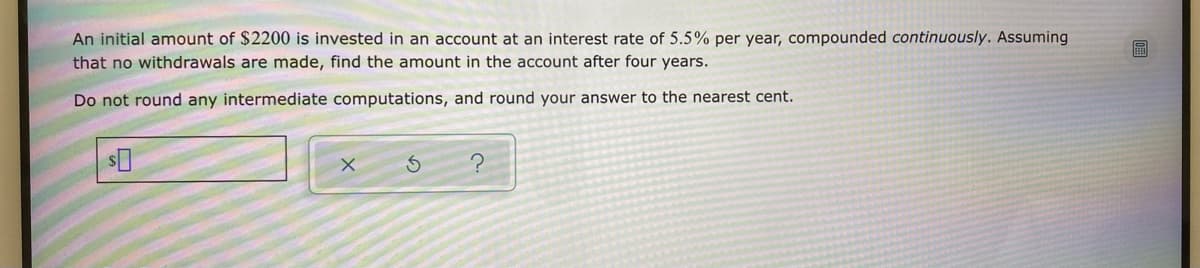 An initial amount of $2200 is invested in an account at an interest rate of 5.5% per year, compounded continuously. Assuming
that no withdrawals are made, find the amount in the account after four years.
Do not round any intermediate computations, and round your answer to the nearest cent.
S
?