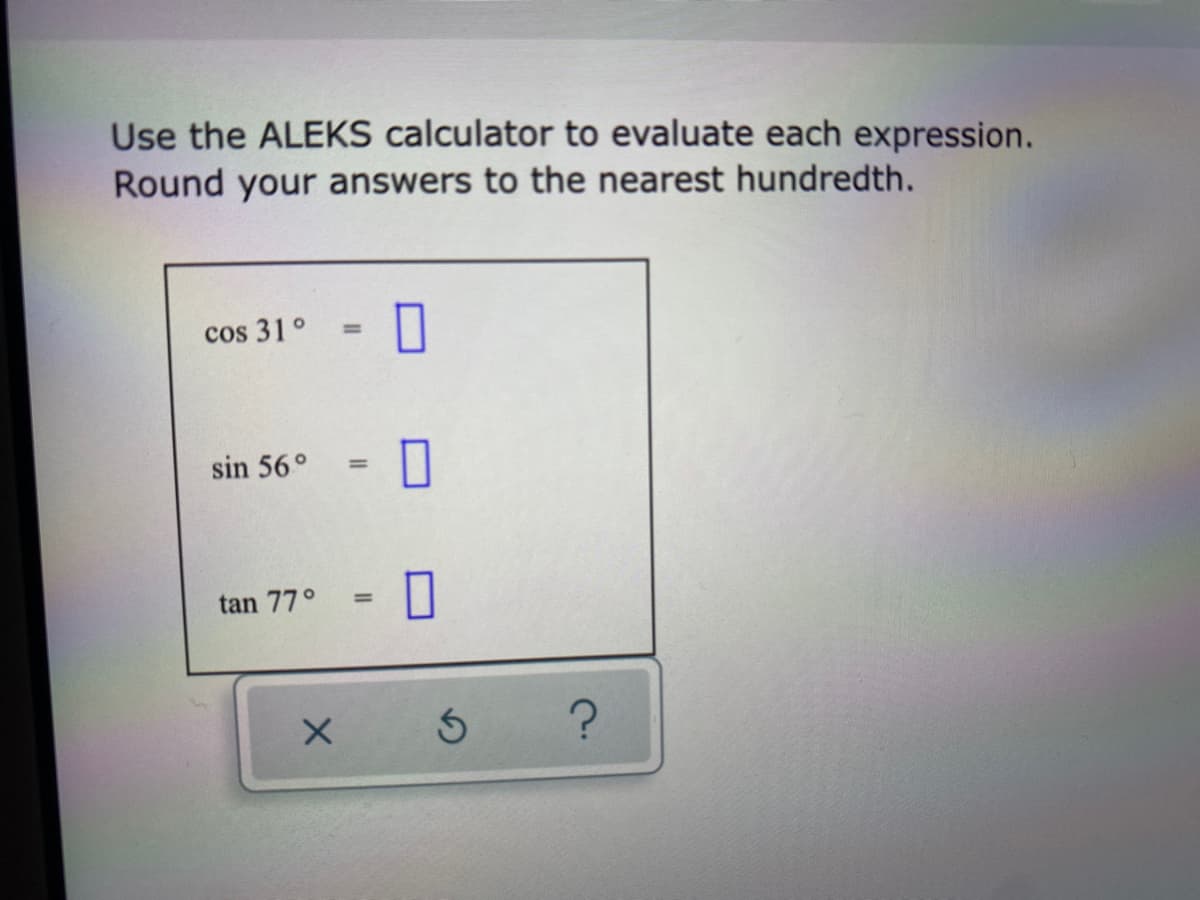 Use the ALEKS calculator to evaluate each expression.
Round your answers to the nearest hundredth.
cos 31 °
0
sin 56° =
tan 77°
=
X
Ś ?
