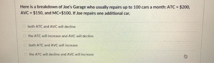 Here is a breakdown of Joe's Garage who usually repairs up to 100 cars a month: ATC = $200,
AVC = $150, and MC=$100. If Joe repairs one additional car,
%3D
both ATC and AVC wil decline
O the ATC will increase and AVC will decline
O both ATC and AVC will increase
O the ATC will decline and AVC will increase
