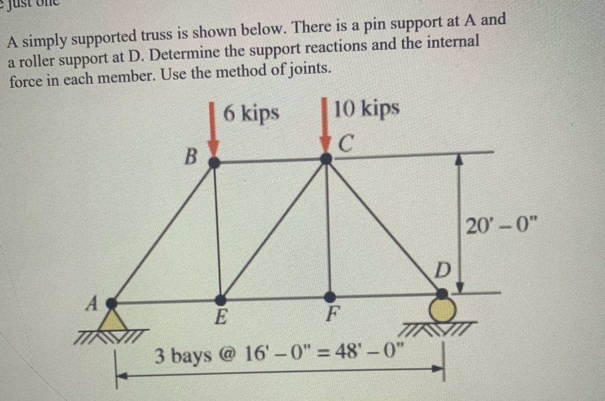 A simply supported truss is shown below. There is a pin support at A and
a roller support at D. Determine the support reactions and the internal
force in each member. Use the method of joints.
6 kips
10 kips
20-0"
A
E
F
3 bays @ 16' -0" = 48'-0"
