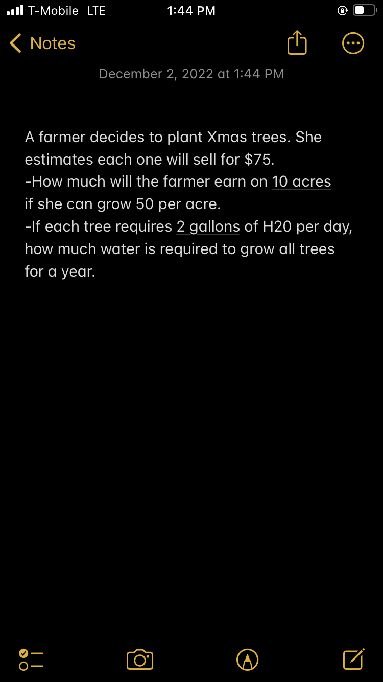 T-Mobile LTE
< Notes
> O
1:44 PM
A farmer decides to plant Xmas trees. She
estimates each one will sell for $75.
-How much will the farmer earn on 10 acres
if she can grow 50 per acre.
-If each tree requires 2 gallons of H20 per day,
how much water is required to grow all trees
for a year.
||
December 2, 2022 at 1:44 PM