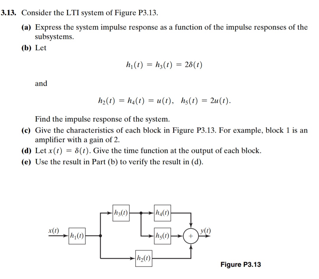 3.13. Consider the LTI system of Figure P3.13.
(a) Express the system impulse response as a function of the impulse responses of the
subsystems.
(b) Let
hi (t) = h;(t) = 28(t)
and
ha(1) %3D ha() %3 и(1), hs() 3 2u(t).
Find the impulse response of the system.
(c) Give the characteristics of each block in Figure P3.13. For example, block 1 is an
amplifier with a gain of 2.
(d) Let x(t) = 8(t). Give the time function at the output of each block.
(e) Use the result in Part (b) to verify the result in (d).
h3(t)
h4(t)
x(t)
y(t)
h;(1)
h5(t)
h>(t)
Figure P3.13
