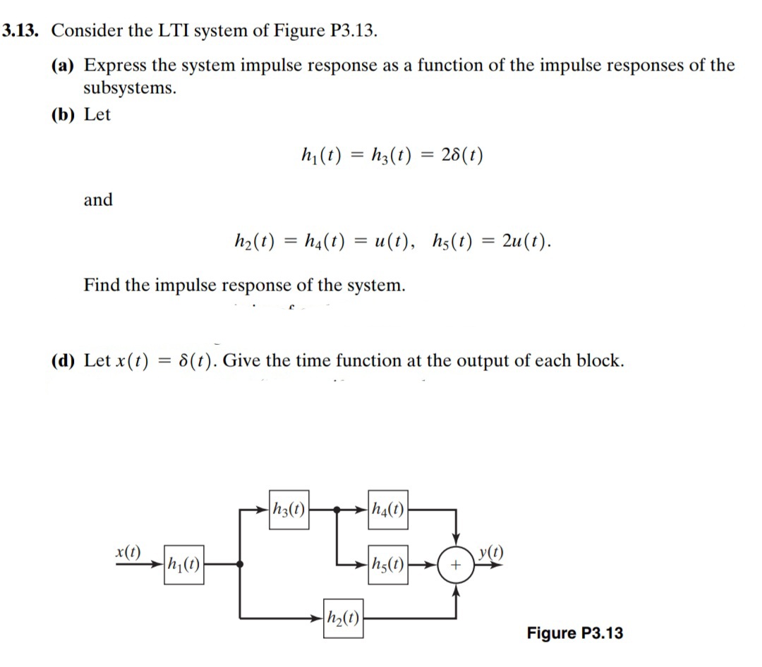 3.13. Consider the LTI system of Figure P3.13.
(a) Express the system impulse response as a function of the impulse responses of the
subsystems.
(b) Let
h (t) = h3(t) = 28(t)
and
h2(t) = h4(t) = u(t), h5(t) = 2u(t).
Find the impulse response of the system.
(d) Let x(t) = 8(t). Give the time function at the output of each block.
%3D
h3(t)
h4(t)
x(t)
h(1)
h5(t)
y(1)
Figure P3.13
