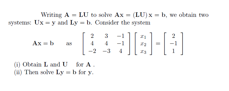 Writing A = LU to solve Ax =
(LU)x = b, we obtain two
systems: Ux = y and Ly = b. Consider the system
3
-1
I1
2
Ax = b
4
4
-1
as
T2
-2
-3
4
T3
(i) Obtain L and U
(ii) Then solve Ly = b for y.
for A .
