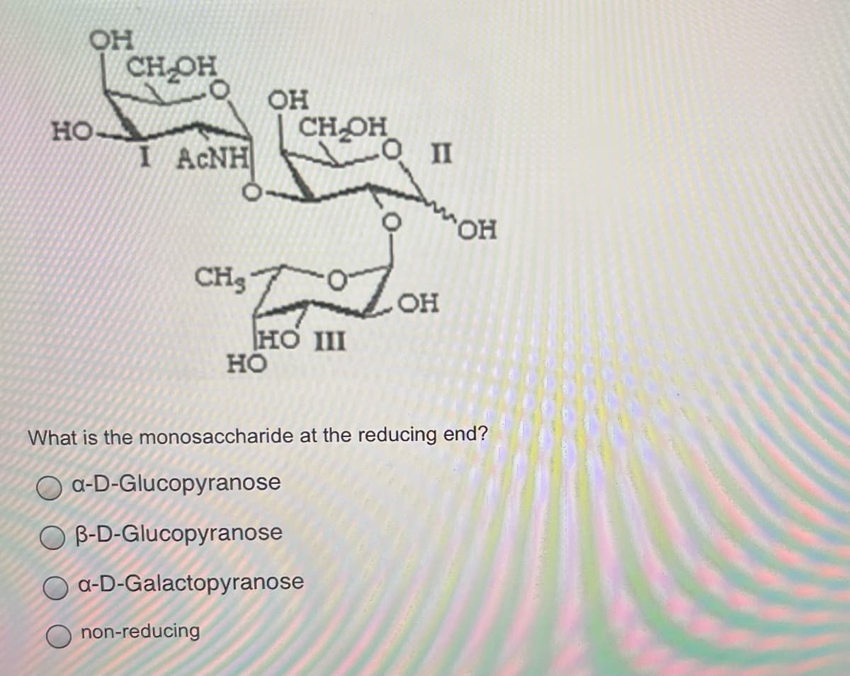 CHOH
OH
CH-OH
но-
I ACNH
HO,
CH3
HO
HO III
но
What is the monosaccharide at the reducing end?
a-D-Glucopyranose
O B-D-Glucopyranose
a-D-Galactopyranose
non-reducing
