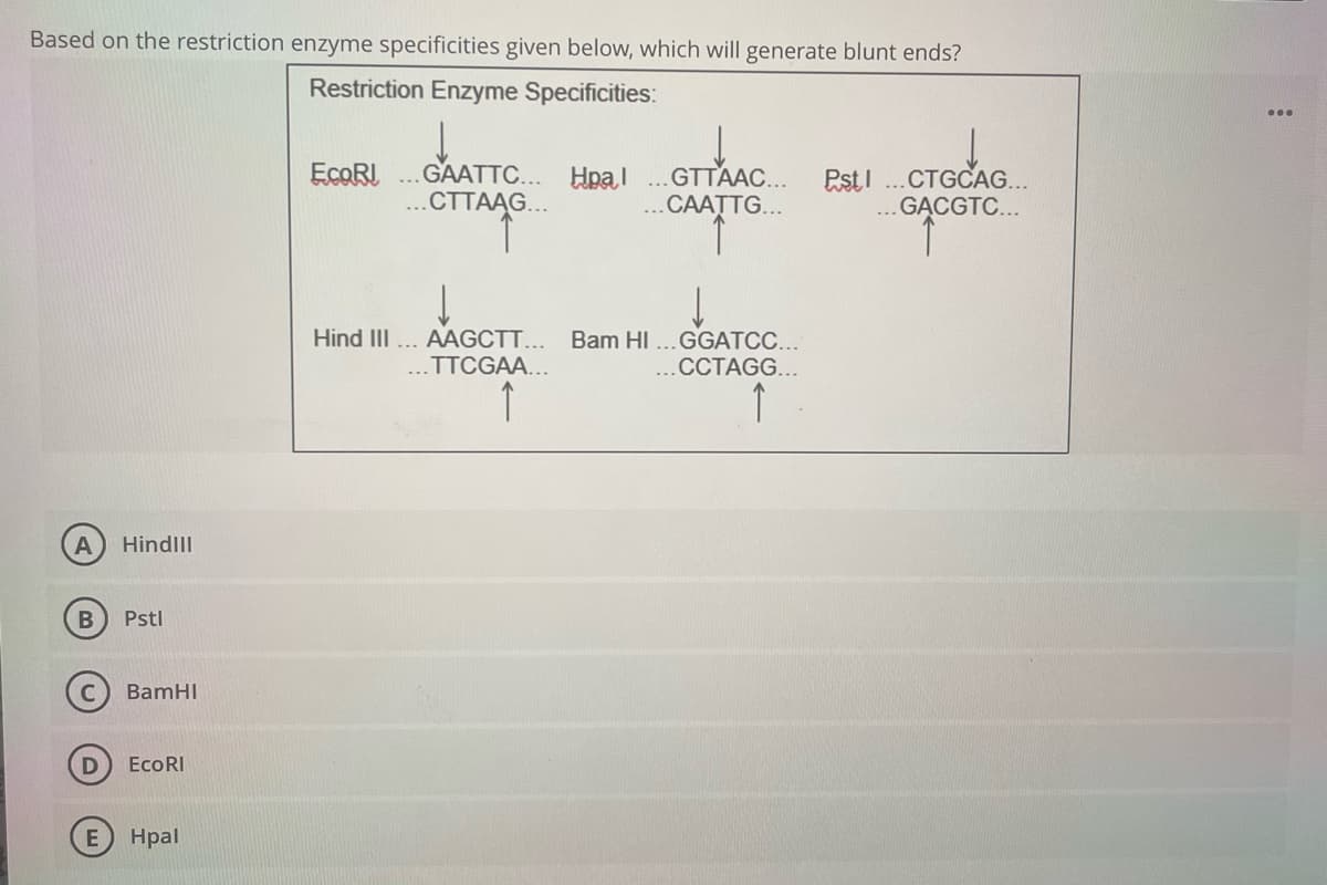 Based on the restriction enzyme specificities given below, which will generate blunt ends?
Restriction Enzyme Specificities:
GAATTC... Hpal
..СТТААG...
ECORI
...GTTAAC...
...CAATTG...
PstI ..CTGCAG...
.. GĄCGTC...
OTAS
Hind II... AAGCTT...
Bam HI ...GGATCC...
..CCTAGG...
...TTCGAA...
↑
↑
HindlII
B
Pstl
BamHI
EcoRI
Hpal
