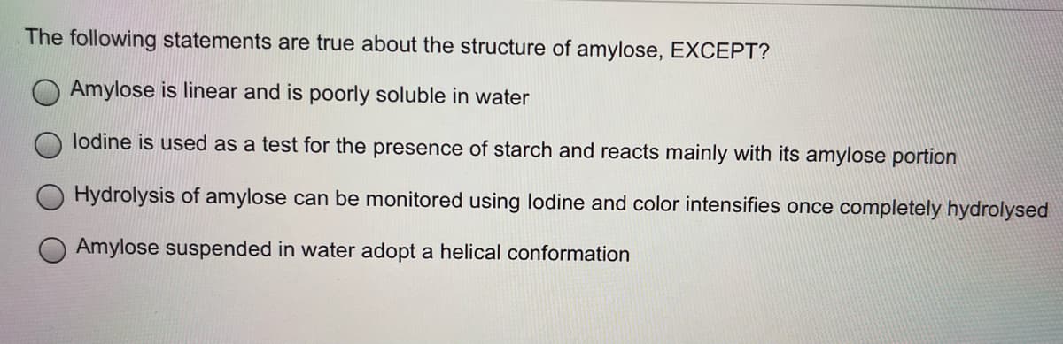 The following statements are true about the structure of amylose, EXCEPT?
Amylose is linear and is poorly soluble in water
lodine is used as a test for the presence of starch and reacts mainly with its amylose portion
Hydrolysis of amylose can be monitored using lodine and color intensifies once completely hydrolysed
Amylose suspended in water adopt a helical conformation
