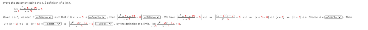 Prove the statement using the ɛ, ô definition of a limit.
lim
x-5
x² – 2x – 15
x - 5
= 8
2 - 2x - 15 - 8
|(x – 5)(x + 3)
x - 5
ce - |x + 3 - 8| < E [x + 5] = |x - 5| < E. Choose ô = --Select--- V
Given a> 0, we need ô -Select--- v such that if 0 < |x - 5| < --Select--- v, then
---Select--- V
We have
Then
х- 5
x - 5
0 < ]x - 5| < ô = |x - 5| <
By the definition of a limit, lim - 2x - 15 = 8.
x-5
--Select--- v
---Select-- v
x - 5
