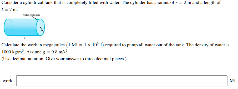 Consider a cylindrical tank that is completely filled with water. The cylinder has a radius of r = 2 m and a length of
1 = 7 m.
Water exits here
Calculate the work in megajoules (1 MJ = 1 × 10° J) required to pump all water out of the tank. The density of water is
1000 kg/m³. Assume g = 9.8 m/s?.
(Use decimal notation. Give your answer to three decimal places.)
work:
MJ
