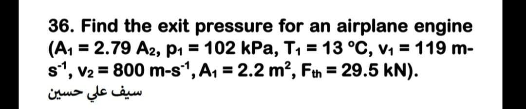 36. Find the exit pressure for an airplane engine
(A, = 2.79 A2, p1 = 102 kPa, T1 = 13 °C, v1 = 119 m-
s*, v2 = 800 m-s, A, = 2.2 m?, Fth = 29.5 kN).
سيف علي حسين
%3D
%3D
