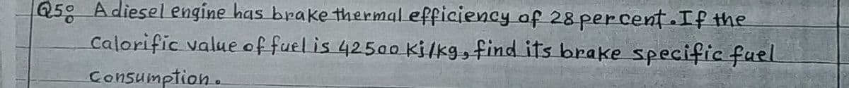 Q5 Adiesel engine has brake thermal efficiency of 28 percent .If the
Calorific value offuel is 42500 Kilkg, find its brake specific fuel
Consumption.
